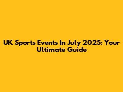 UK Sports Events In July 2025: Your Ultimate Guide