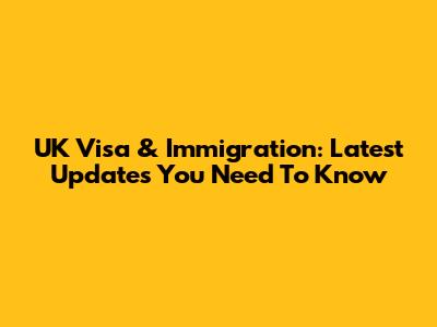 UK Visa & Immigration: Latest Updates You Need To Know
