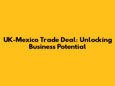 UK-Mexico Trade Deal: Unlocking Business Potential
