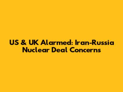 US & UK Alarmed: Iran-Russia Nuclear Deal Concerns