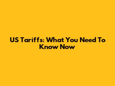 US Tariffs: What You Need To Know Now