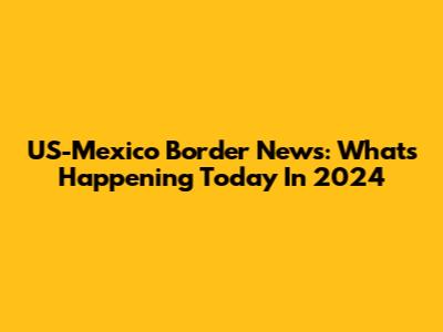 US-Mexico Border News: What's Happening Today In 2024