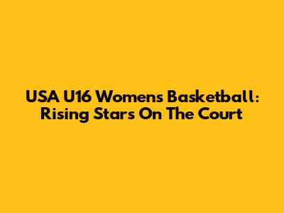 USA U16 Women's Basketball: Rising Stars On The Court