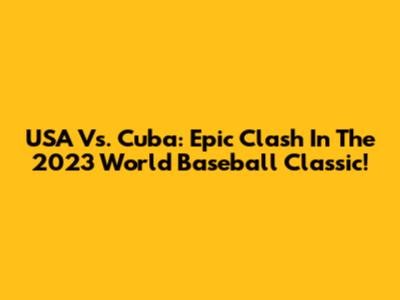 USA Vs. Cuba: Epic Clash In The 2023 World Baseball Classic!