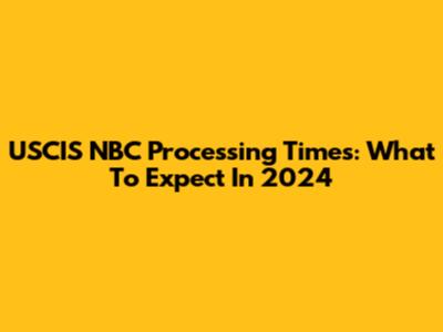 USCIS NBC Processing Times: What To Expect In 2024