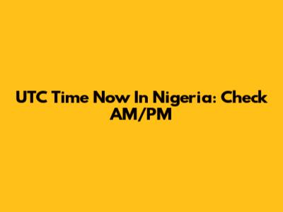 UTC Time Now In Nigeria: Check AM/PM