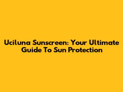 Uciluna Sunscreen: Your Ultimate Guide To Sun Protection