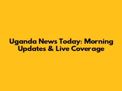 Uganda News Today: Morning Updates & Live Coverage
