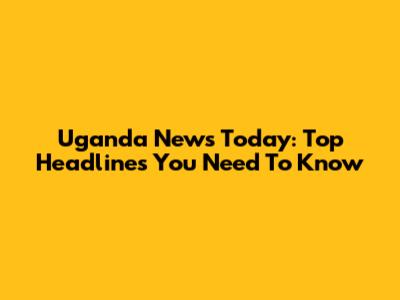 Uganda News Today: Top Headlines You Need To Know
