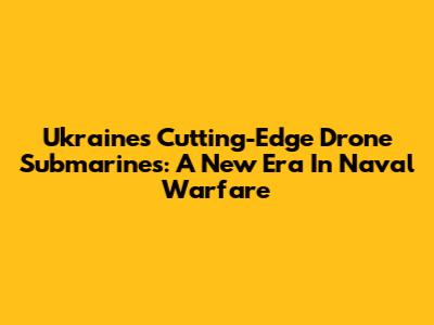 Ukraine's Cutting-Edge Drone Submarines: A New Era In Naval Warfare