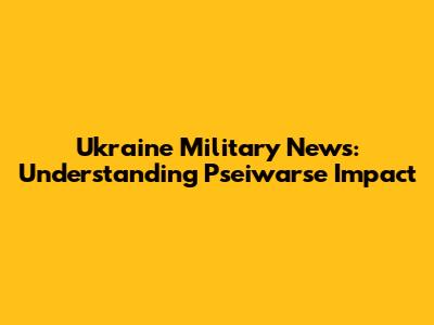 Ukraine Military News: Understanding Pseiwarse Impact