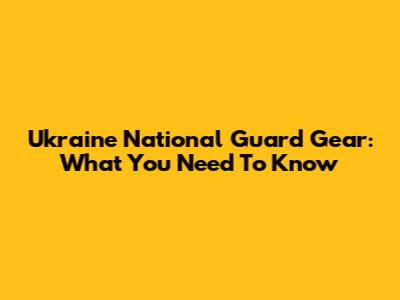 Ukraine National Guard Gear: What You Need To Know