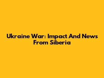 Ukraine War: Impact And News From Siberia