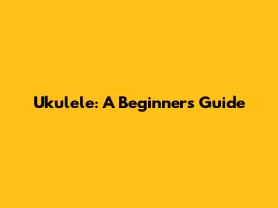 Ukulele: A Beginner's Guide