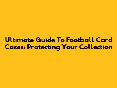 Ultimate Guide To Football Card Cases: Protecting Your Collection