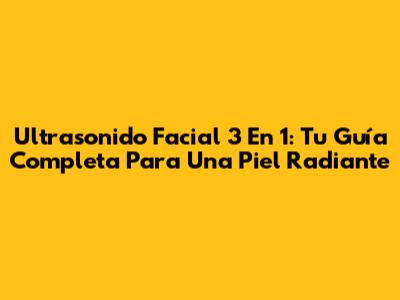 Ultrasonido Facial 3 En 1: Tu Guía Completa Para Una Piel Radiante