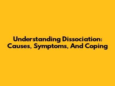 Understanding Dissociation: Causes, Symptoms, And Coping