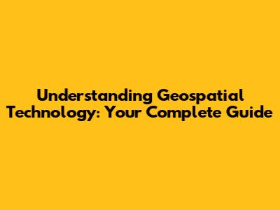 Understanding Geospatial Technology: Your Complete Guide