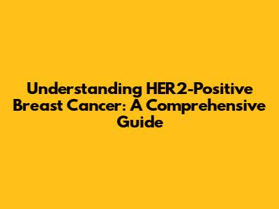Understanding HER2-Positive Breast Cancer: A Comprehensive Guide