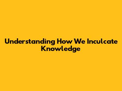 Understanding How We Inculcate Knowledge