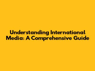 Understanding International Media: A Comprehensive Guide