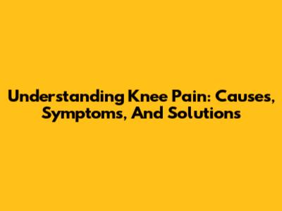 Understanding Knee Pain: Causes, Symptoms, And Solutions