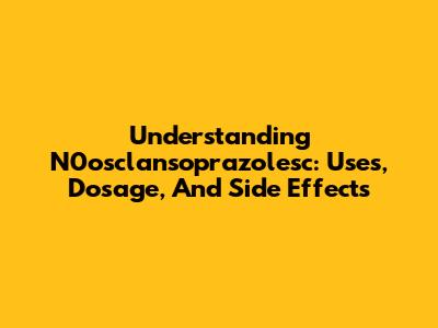 Understanding N0osclansoprazolesc: Uses, Dosage, And Side Effects