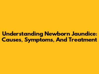 Understanding Newborn Jaundice: Causes, Symptoms, And Treatment