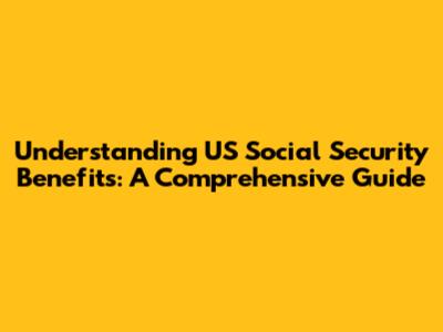 Understanding US Social Security Benefits: A Comprehensive Guide