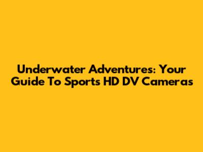 Underwater Adventures: Your Guide To Sports HD DV Cameras