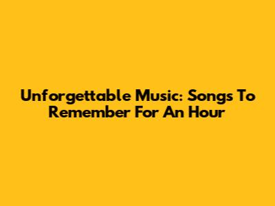 Unforgettable Music: Songs To Remember For An Hour