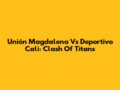 Unión Magdalena Vs Deportivo Cali: Clash Of Titans