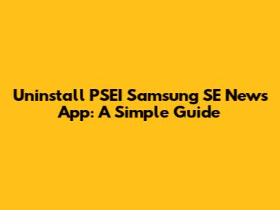 Uninstall PSEI Samsung SE News App: A Simple Guide