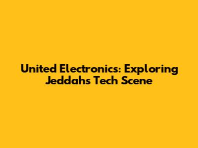 United Electronics: Exploring Jeddah's Tech Scene