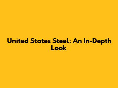United States Steel: An In-Depth Look