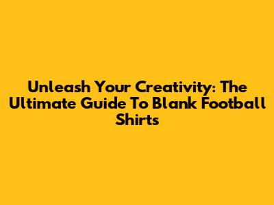 Unleash Your Creativity: The Ultimate Guide To Blank Football Shirts