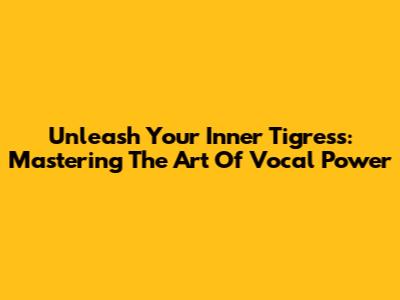 Unleash Your Inner Tigress: Mastering The Art Of Vocal Power