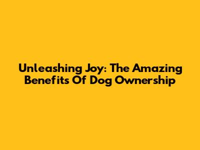 Unleashing Joy: The Amazing Benefits Of Dog Ownership