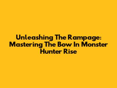 Unleashing The Rampage: Mastering The Bow In Monster Hunter Rise
