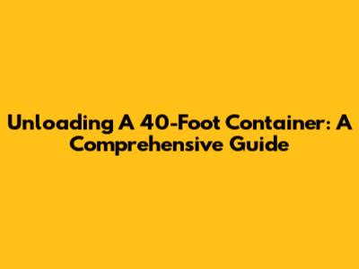 Unloading A 40-Foot Container: A Comprehensive Guide