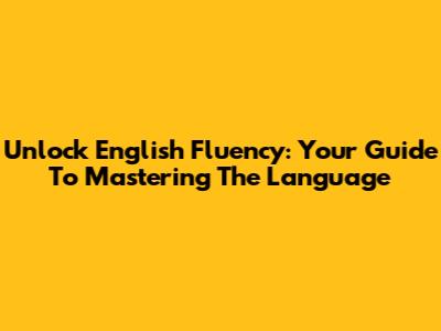 Unlock English Fluency: Your Guide To Mastering The Language