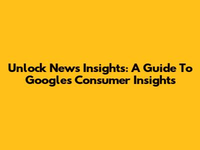 Unlock News Insights: A Guide To Google's Consumer Insights