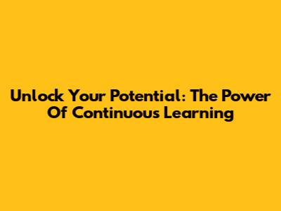 Unlock Your Potential: The Power Of Continuous Learning