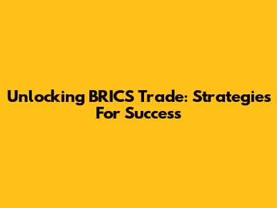 Unlocking BRICS Trade: Strategies For Success