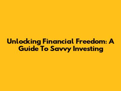 Unlocking Financial Freedom: A Guide To Savvy Investing