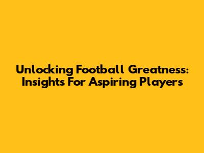 Unlocking Football Greatness: Insights For Aspiring Players