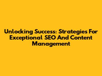 Unlocking Success: Strategies For Exceptional SEO And Content Management