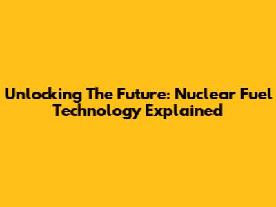 Unlocking The Future: Nuclear Fuel Technology Explained