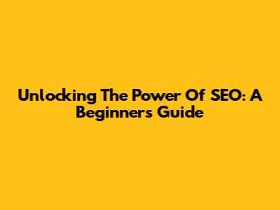 Unlocking The Power Of SEO: A Beginner's Guide