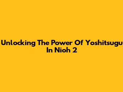 Unlocking The Power Of Yoshitsugu In Nioh 2